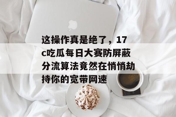 这操作真是绝了，17c吃瓜每日大赛防屏蔽分流算法竟然在悄悄劫持你的宽带网速