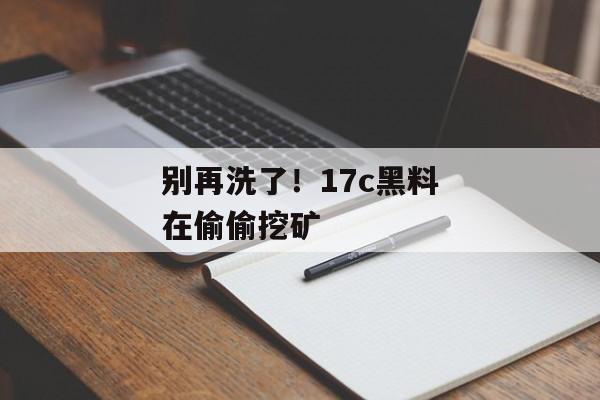别再洗了!17c黑料在偷偷挖矿 别再洗了!17c黑料在偷偷挖矿