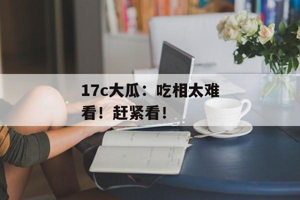 17c大瓜：吃相太难看！赶紧看！