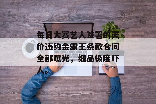 每日大赛艺人签署的天价违约金霸王条款合同全部曝光，细品极度吓人。