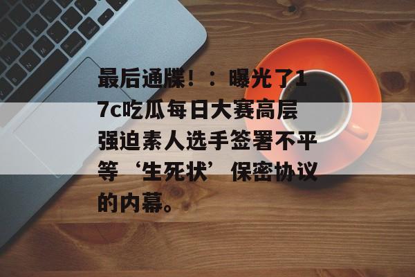 最后通牒！：曝光了17c吃瓜每日大赛高层强迫素人选手签署不平等‘生死状’保密协议的内幕。