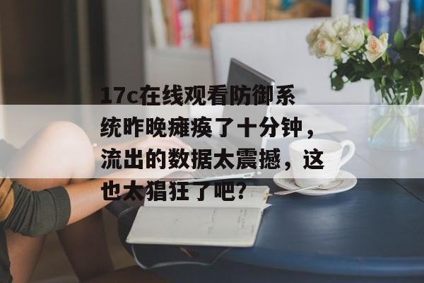 17c在线观看防御系统昨晚瘫痪了十分钟，流出的数据太震撼，这也太猖狂了吧？