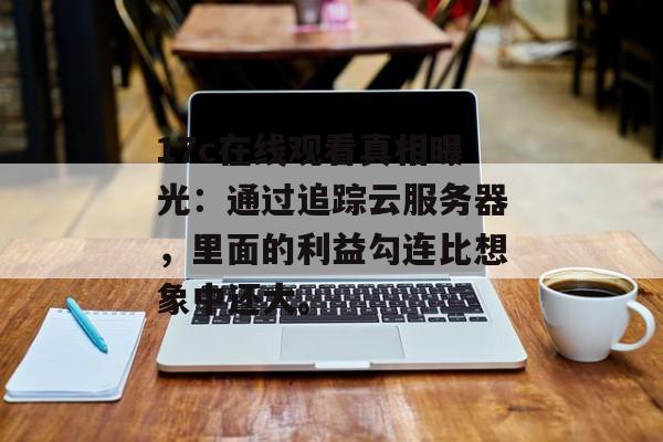 17c在线观看真相曝光：通过追踪云服务器，里面的利益勾连比想象中还大。