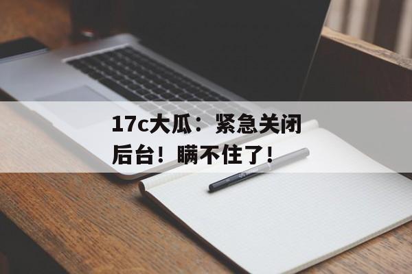17c大瓜：紧急关闭后台！瞒不住了！