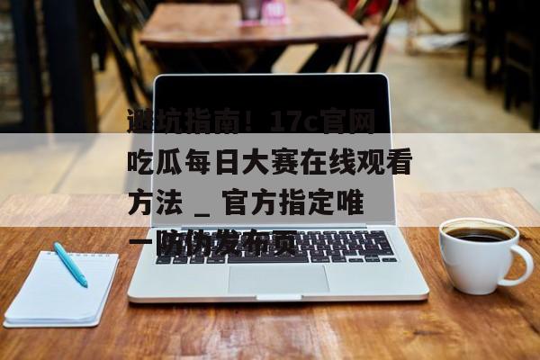 避坑指南！17c官网吃瓜每日大赛在线观看方法 _ 官方指定唯一防伪发布页