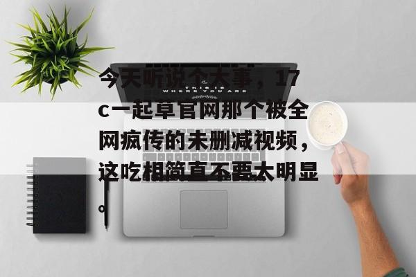 今天听说个大事，17c一起草官网那个被全网疯传的未删减视频，这吃相简直不要太明显。