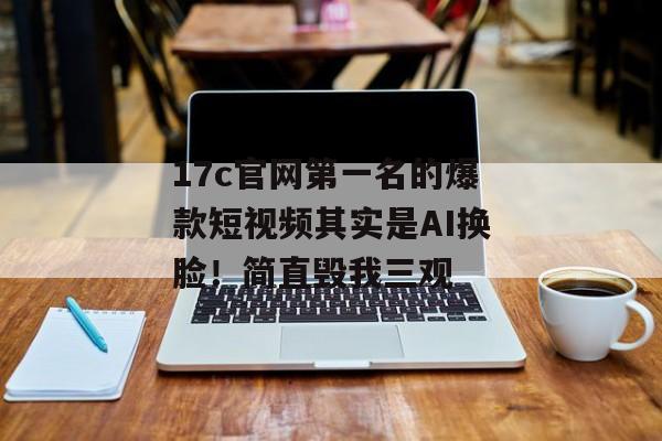 17c官网第一名的爆款短视频其实是AI换脸！简直毁我三观