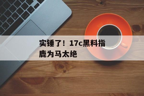 实锤了！17c黑料指鹿为马太绝