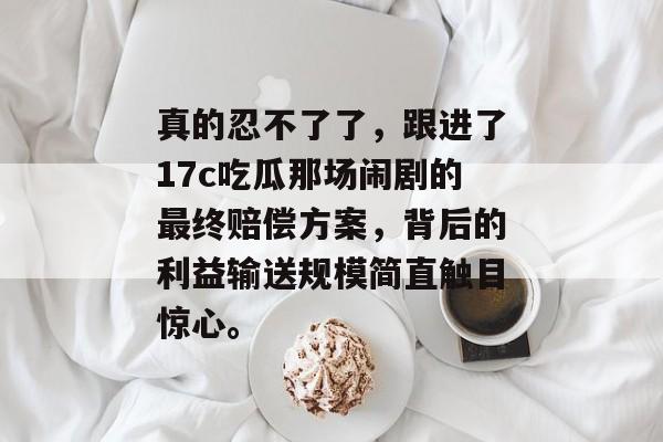 真的忍不了了，跟进了17c吃瓜那场闹剧的最终赔偿方案，背后的利益输送规模简直触目惊心。