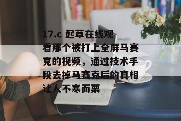 17.c 起草在线观看那个被打上全屏马赛克的视频，通过技术手段去掉马赛克后的真相让人不寒而栗