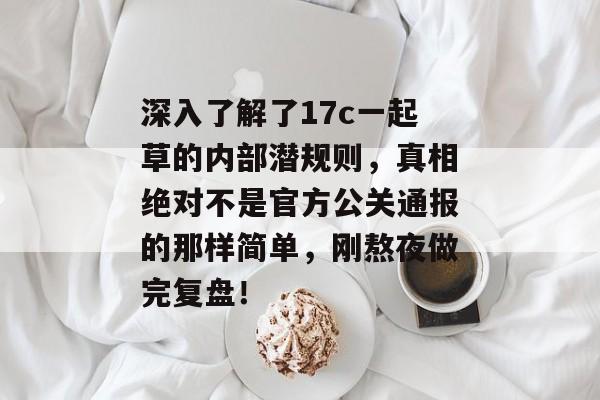 深入了解了17c一起草的内部潜规则，真相绝对不是官方公关通报的那样简单，刚熬夜做完复盘！