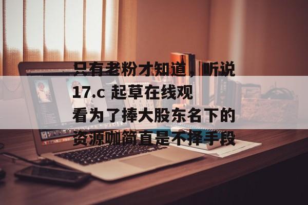 只有老粉才知道，听说17.c 起草在线观看为了捧大股东名下的资源咖简直是不择手段