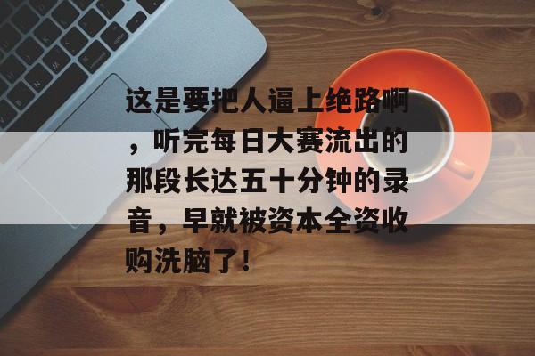 这是要把人逼上绝路啊，听完每日大赛流出的那段长达五十分钟的录音，早就被资本全资收购洗脑了！