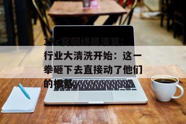 17c官网终局清算：行业大清洗开始：这一拳砸下去直接动了他们的根基。