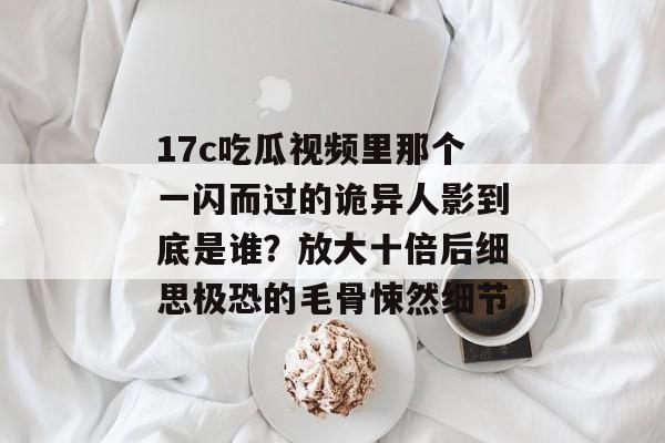17c吃瓜视频里那个一闪而过的诡异人影到底是谁？放大十倍后细思极恐的毛骨悚然细节
