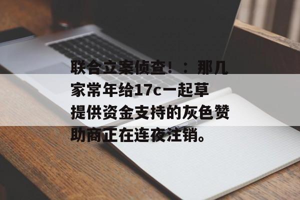 联合立案侦查！：那几家常年给17c一起草提供资金支持的灰色赞助商正在连夜注销。