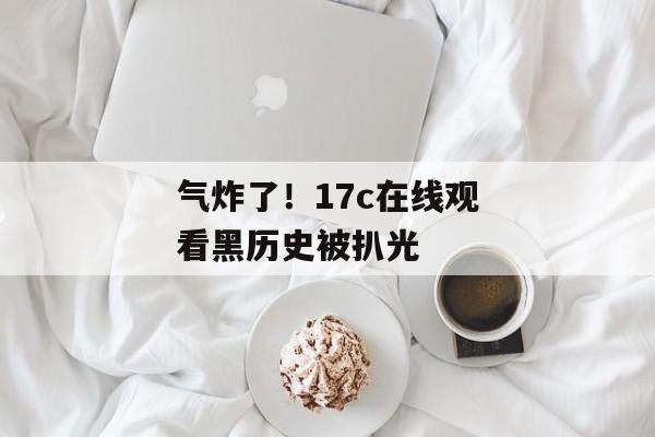 气炸了！17c在线观看黑历史被扒光
