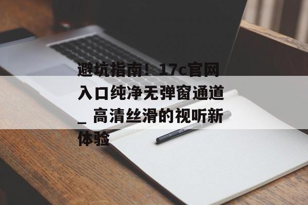 避坑指南！17c官网入口纯净无弹窗通道 _ 高清丝滑的视听新体验