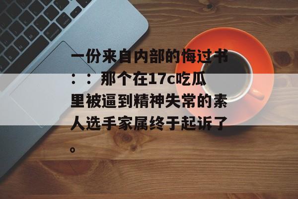 一份来自内部的悔过书：：那个在17c吃瓜里被逼到精神失常的素人选手家属终于起诉了。