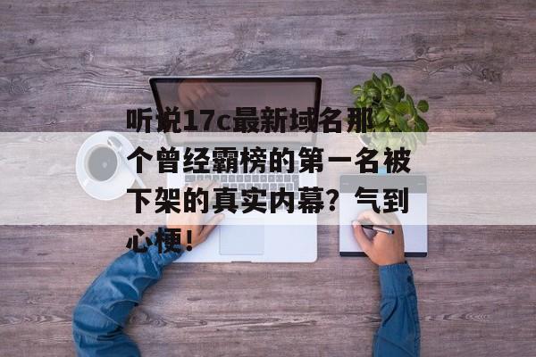 听说17c最新域名那个曾经霸榜的第一名被下架的真实内幕？气到心梗！