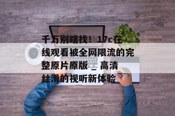 千万别瞎找！17c在线观看被全网限流的完整原片原版 _ 高清丝滑的视听新体验
