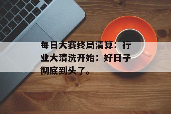 每日大赛终局清算：行业大清洗开始：好日子彻底到头了。