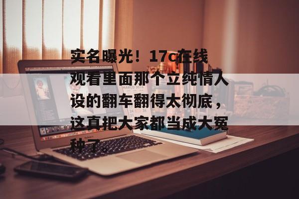 实名曝光！17c在线观看里面那个立纯情人设的翻车翻得太彻底，这真把大家都当成大冤种了。