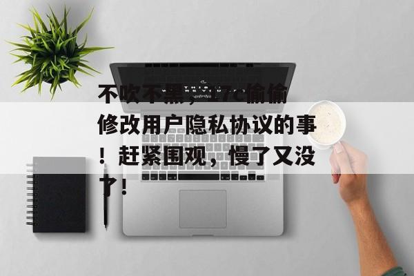 不吹不黑，17c偷偷修改用户隐私协议的事！赶紧围观，慢了又没了！