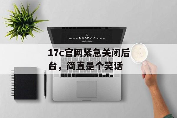 17c官网紧急关闭后台，简直是个笑话