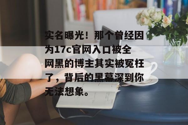 实名曝光！那个曾经因为17c官网入口被全网黑的博主其实被冤枉了，背后的黑幕深到你无法想象。