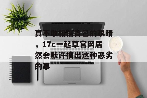 真不敢相信自己的眼睛，17c一起草官网居然会默许搞出这种恶劣的事