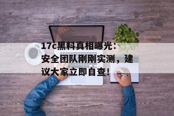 17c黑料真相曝光：安全团队刚刚实测，建议大家立即自查！